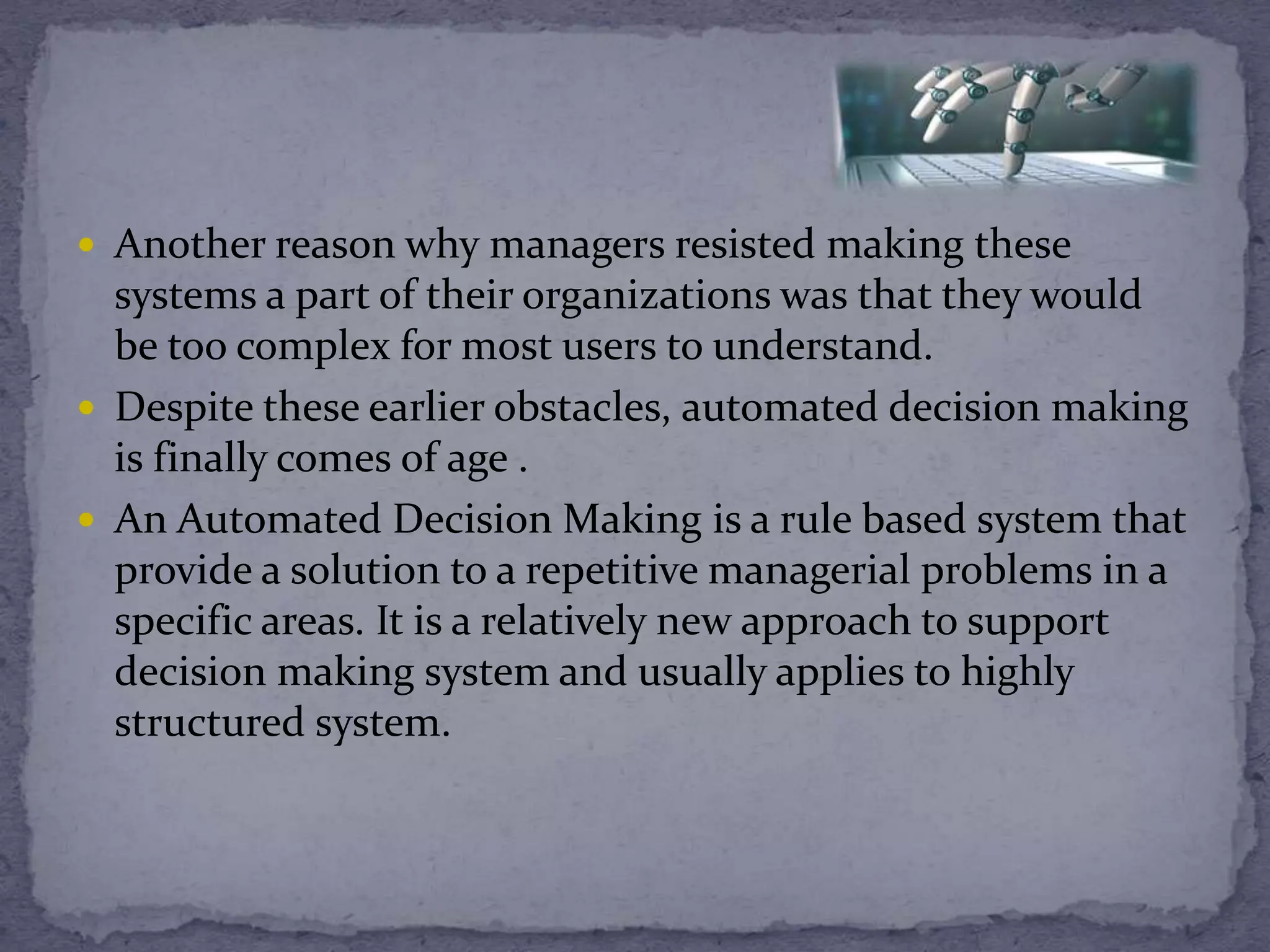  Another reason why managers resisted making these
systems a part of their organizations was that they would
be too complex for most users to understand.
 Despite these earlier obstacles, automated decision making
is finally comes of age .
 An Automated Decision Making is a rule based system that
provide a solution to a repetitive managerial problems in a
specific areas. It is a relatively new approach to support
decision making system and usually applies to highly
structured system.
 