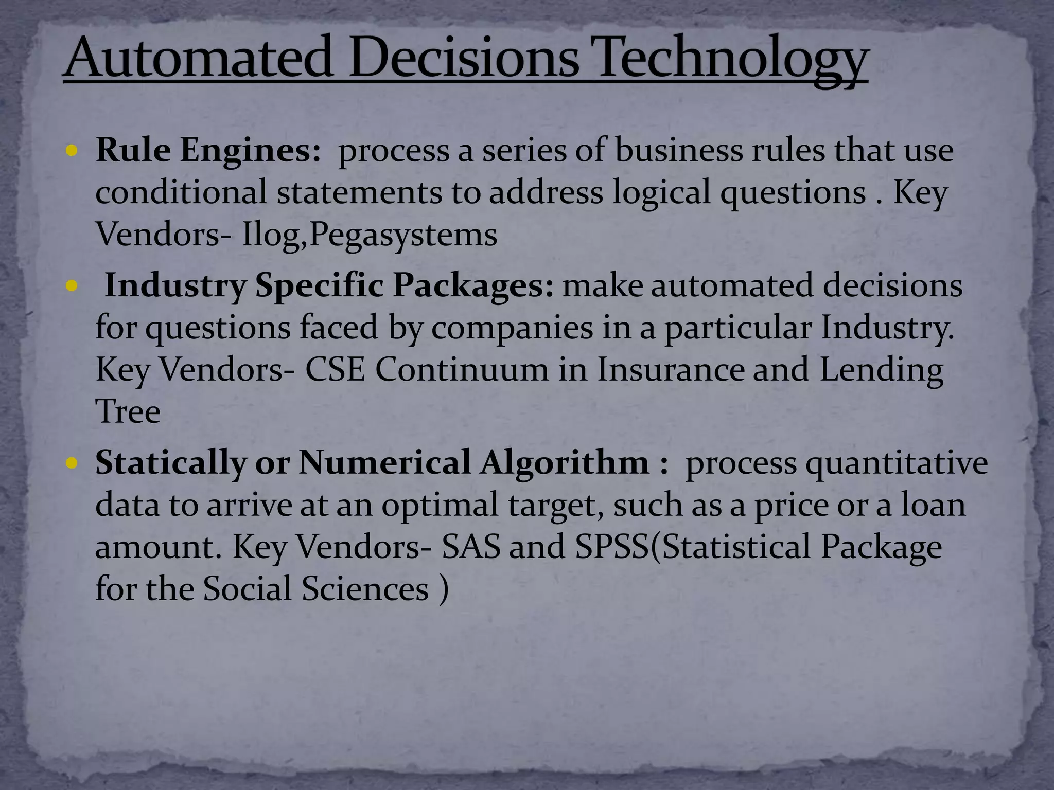  Rule Engines: process a series of business rules that use
conditional statements to address logical questions . Key
Vendors- Ilog,Pegasystems
 Industry Specific Packages: make automated decisions
for questions faced by companies in a particular Industry.
Key Vendors- CSE Continuum in Insurance and Lending
Tree
 Statically or Numerical Algorithm : process quantitative
data to arrive at an optimal target, such as a price or a loan
amount. Key Vendors- SAS and SPSS(Statistical Package
for the Social Sciences )
 