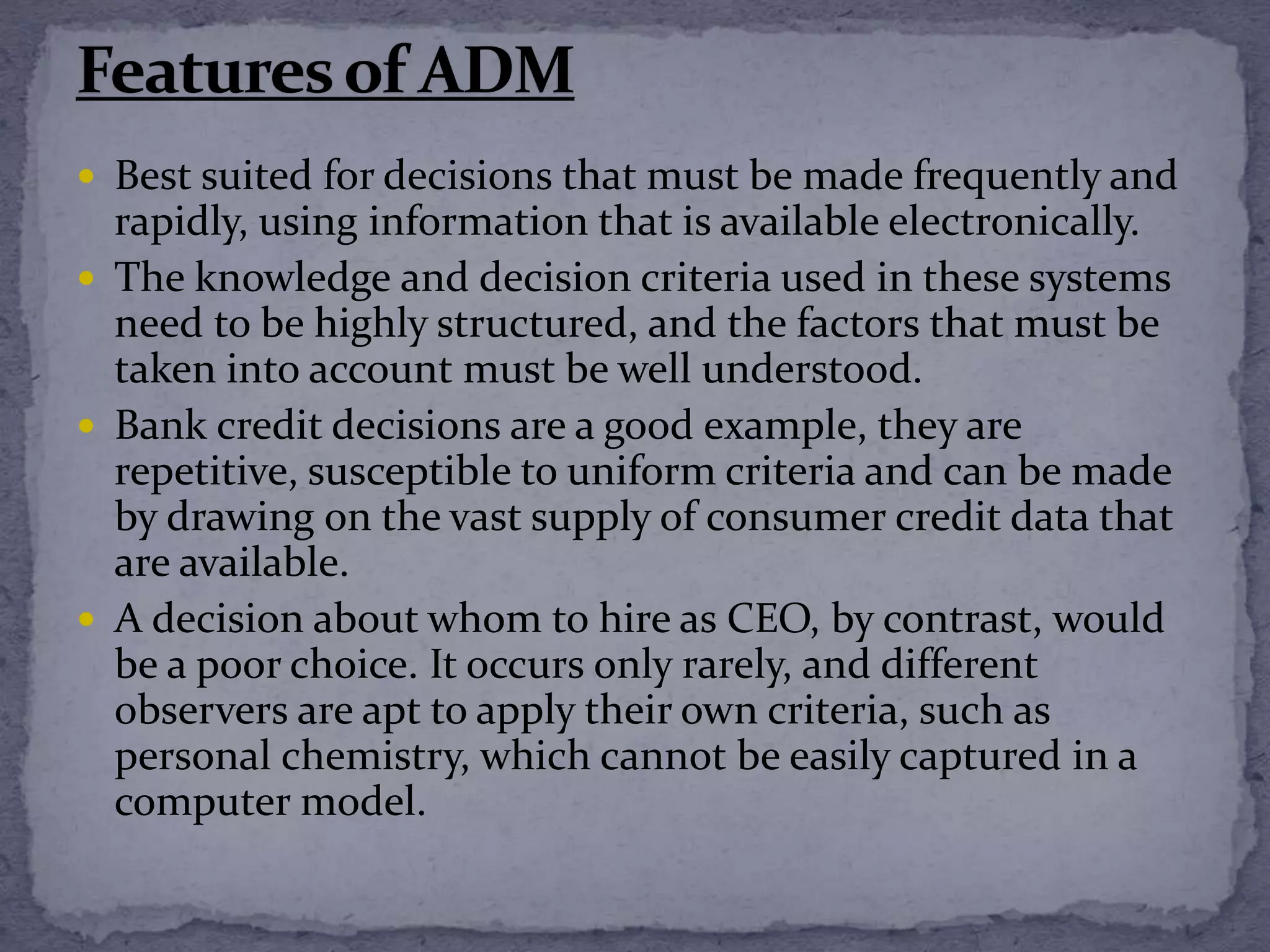  Best suited for decisions that must be made frequently and
rapidly, using information that is available electronically.
 The knowledge and decision criteria used in these systems
need to be highly structured, and the factors that must be
taken into account must be well understood.
 Bank credit decisions are a good example, they are
repetitive, susceptible to uniform criteria and can be made
by drawing on the vast supply of consumer credit data that
are available.
 A decision about whom to hire as CEO, by contrast, would
be a poor choice. It occurs only rarely, and different
observers are apt to apply their own criteria, such as
personal chemistry, which cannot be easily captured in a
computer model.
 