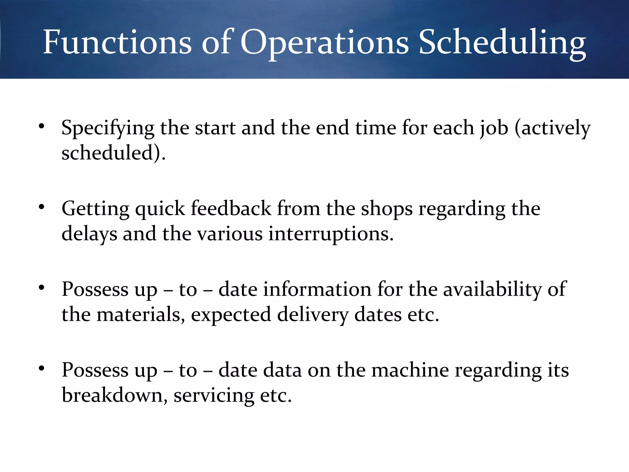 Functions of Operations Scheduling
• Specifying the start and the end time for each job (actively
scheduled).
• Getting quick feedback from the shops regarding the
delays and the various interruptions.
• Possess up – to – date information for the availability of
the materials, expected delivery dates etc.
• Possess up – to – date data on the machine regarding its
breakdown, servicing etc.

 