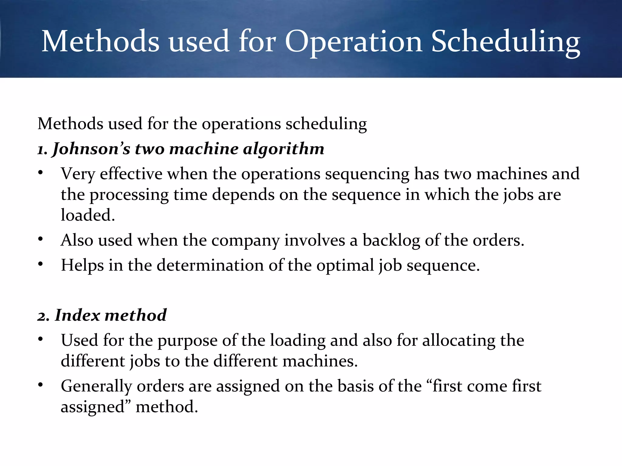 Methods used for Operation Scheduling
Methods used for the operations scheduling
1. Johnson’s two machine algorithm
• Very effective when the operations sequencing has two machines and
the processing time depends on the sequence in which the jobs are
loaded.
• Also used when the company involves a backlog of the orders.
• Helps in the determination of the optimal job sequence.
2. Index method
• Used for the purpose of the loading and also for allocating the
different jobs to the different machines.
• Generally orders are assigned on the basis of the “first come first
assigned” method.

 