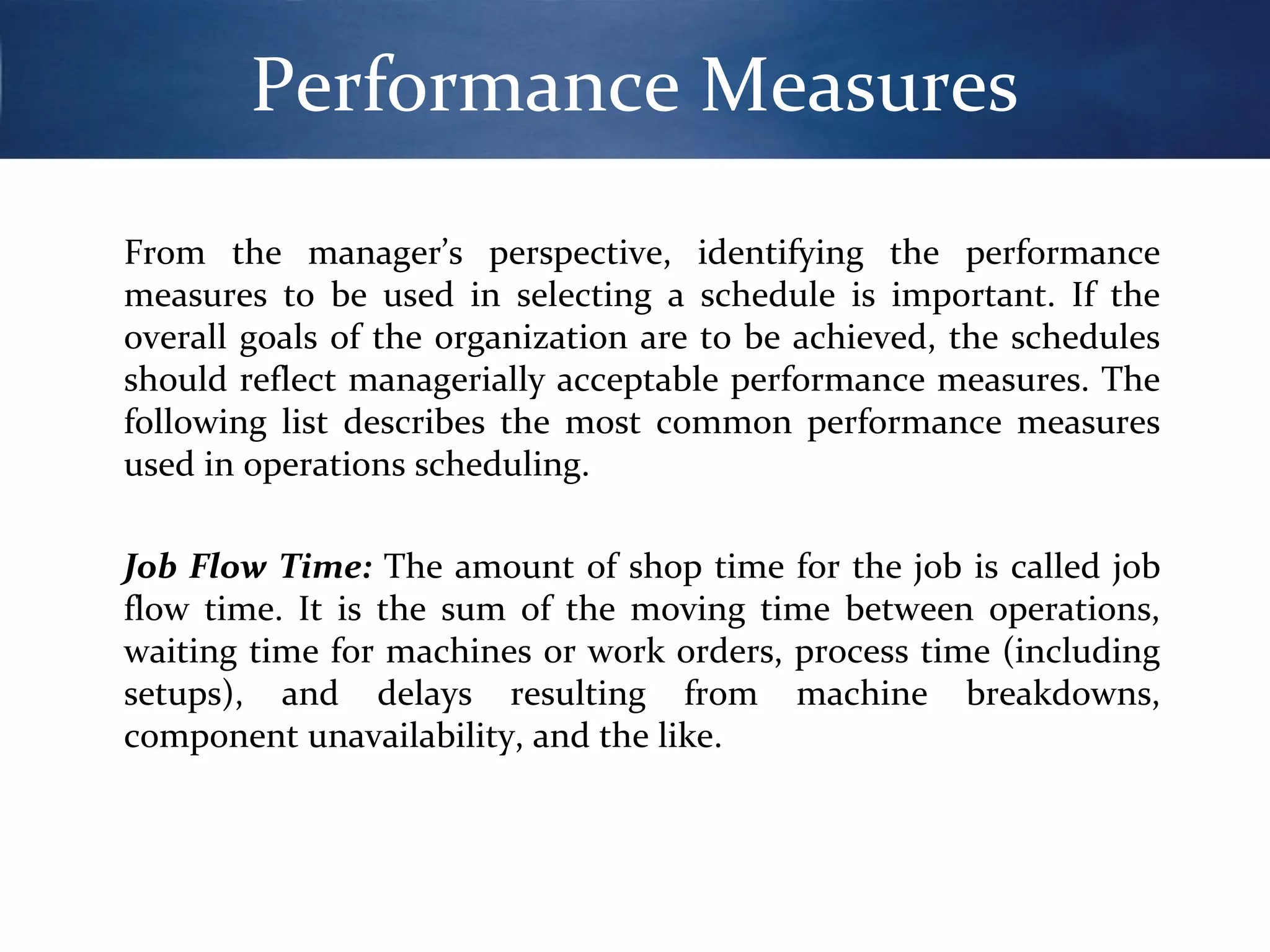 Performance Measures
From the manager’s perspective, identifying the performance
measures to be used in selecting a schedule is important. If the
overall goals of the organization are to be achieved, the schedules
should reflect managerially acceptable performance measures. The
following list describes the most common performance measures
used in operations scheduling.
Job Flow Time: The amount of shop time for the job is called job
flow time. It is the sum of the moving time between operations,
waiting time for machines or work orders, process time (including
setups), and delays resulting from machine breakdowns,
component unavailability, and the like.

 