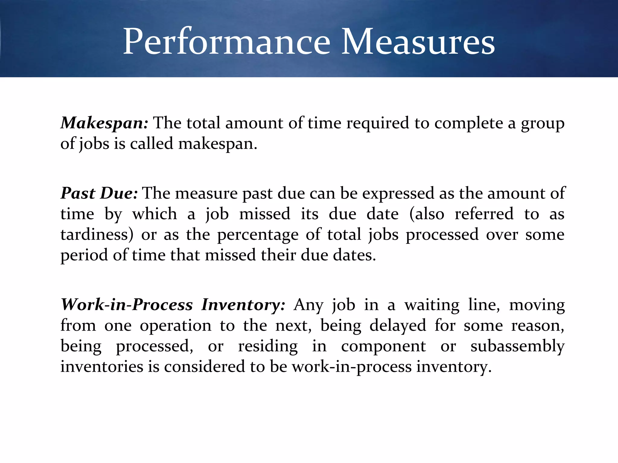 Performance Measures
Makespan: The total amount of time required to complete a group
of jobs is called makespan.
Past Due: The measure past due can be expressed as the amount of
time by which a job missed its due date (also referred to as
tardiness) or as the percentage of total jobs processed over some
period of time that missed their due dates.
Work-in-Process Inventory: Any job in a waiting line, moving
from one operation to the next, being delayed for some reason,
being processed, or residing in component or subassembly
inventories is considered to be work-in-process inventory.

 