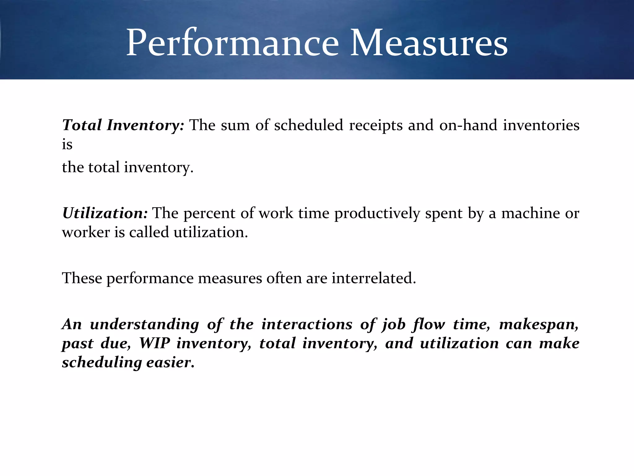 Performance Measures
Total Inventory: The sum of scheduled receipts and on-hand inventories
is
the total inventory.
Utilization: The percent of work time productively spent by a machine or
worker is called utilization.
These performance measures often are interrelated.
An understanding of the interactions of job flow time, makespan,
past due, WIP inventory, total inventory, and utilization can make
scheduling easier.

 