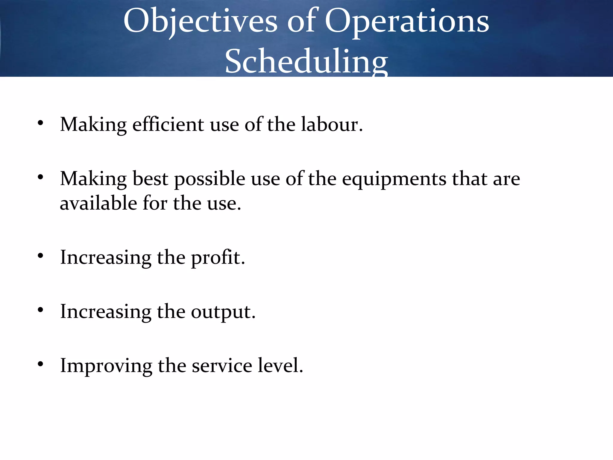 Objectives of Operations
Scheduling
• Making efficient use of the labour.
• Making best possible use of the equipments that are
available for the use.
• Increasing the profit.
• Increasing the output.
• Improving the service level.

 