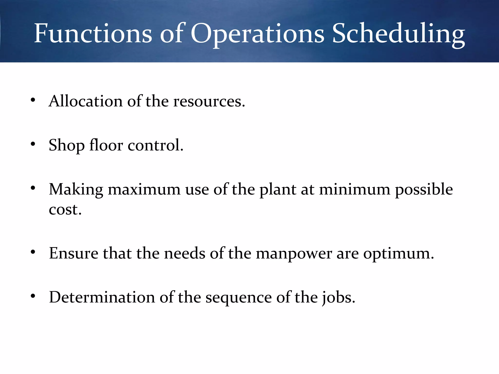 Functions of Operations Scheduling
• Allocation of the resources.
• Shop floor control.
• Making maximum use of the plant at minimum possible
cost.
• Ensure that the needs of the manpower are optimum.
• Determination of the sequence of the jobs.

 