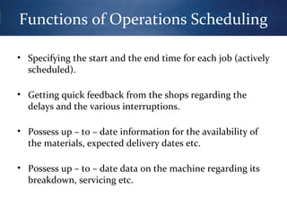 Functions of Operations Scheduling
• Specifying the start and the end time for each job (actively
scheduled).
• Getting quick feedback from the shops regarding the
delays and the various interruptions.
• Possess up – to – date information for the availability of
the materials, expected delivery dates etc.
• Possess up – to – date data on the machine regarding its
breakdown, servicing etc.

 