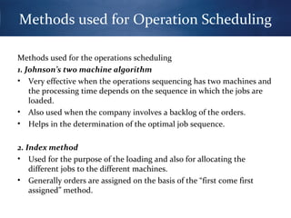 Methods used for Operation Scheduling
Methods used for the operations scheduling
1. Johnson’s two machine algorithm
• Very effective when the operations sequencing has two machines and
the processing time depends on the sequence in which the jobs are
loaded.
• Also used when the company involves a backlog of the orders.
• Helps in the determination of the optimal job sequence.
2. Index method
• Used for the purpose of the loading and also for allocating the
different jobs to the different machines.
• Generally orders are assigned on the basis of the “first come first
assigned” method.

 