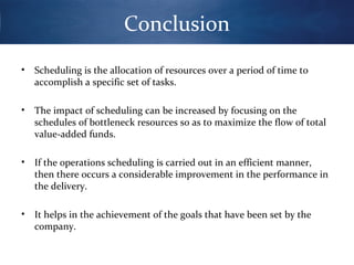 Conclusion
•

Scheduling is the allocation of resources over a period of time to
accomplish a specific set of tasks.

•

The impact of scheduling can be increased by focusing on the
schedules of bottleneck resources so as to maximize the flow of total
value-added funds.

•

If the operations scheduling is carried out in an efficient manner,
then there occurs a considerable improvement in the performance in
the delivery.

•

It helps in the achievement of the goals that have been set by the
company.

 