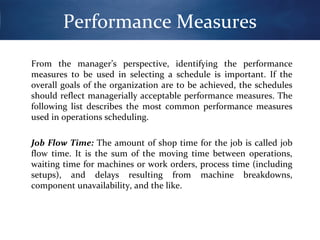 Performance Measures
From the manager’s perspective, identifying the performance
measures to be used in selecting a schedule is important. If the
overall goals of the organization are to be achieved, the schedules
should reflect managerially acceptable performance measures. The
following list describes the most common performance measures
used in operations scheduling.
Job Flow Time: The amount of shop time for the job is called job
flow time. It is the sum of the moving time between operations,
waiting time for machines or work orders, process time (including
setups), and delays resulting from machine breakdowns,
component unavailability, and the like.

 
