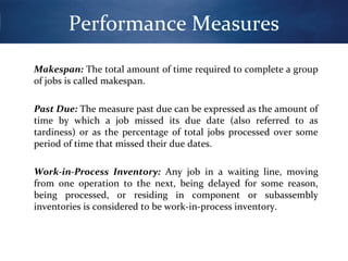 Performance Measures
Makespan: The total amount of time required to complete a group
of jobs is called makespan.
Past Due: The measure past due can be expressed as the amount of
time by which a job missed its due date (also referred to as
tardiness) or as the percentage of total jobs processed over some
period of time that missed their due dates.
Work-in-Process Inventory: Any job in a waiting line, moving
from one operation to the next, being delayed for some reason,
being processed, or residing in component or subassembly
inventories is considered to be work-in-process inventory.

 