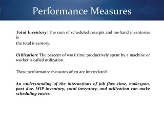 Performance Measures
Total Inventory: The sum of scheduled receipts and on-hand inventories
is
the total inventory.
Utilization: The percent of work time productively spent by a machine or
worker is called utilization.
These performance measures often are interrelated.
An understanding of the interactions of job flow time, makespan,
past due, WIP inventory, total inventory, and utilization can make
scheduling easier.

 