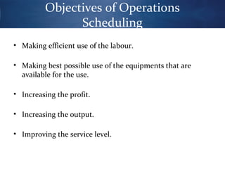 Objectives of Operations
Scheduling
• Making efficient use of the labour.
• Making best possible use of the equipments that are
available for the use.
• Increasing the profit.
• Increasing the output.
• Improving the service level.

 