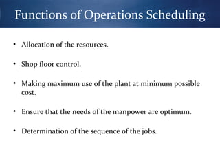 Functions of Operations Scheduling
• Allocation of the resources.
• Shop floor control.
• Making maximum use of the plant at minimum possible
cost.
• Ensure that the needs of the manpower are optimum.
• Determination of the sequence of the jobs.

 