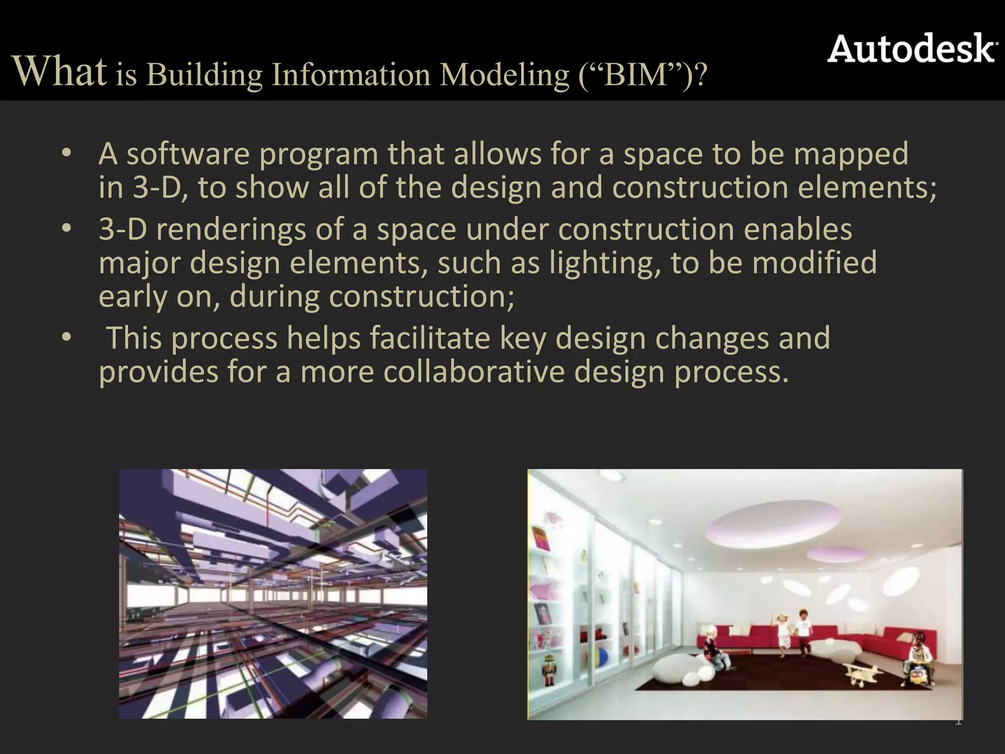 Whatis Building Information Modeling (“BIM”)?A software program that allows for a space to be mapped in 3-D, to show all of the design and construction elements; 3-D renderings of a space under construction enables major design elements, such as lighting, to be modified early on, during construction;  This process helps facilitate key design changes and provides for a more collaborative design process. 1
