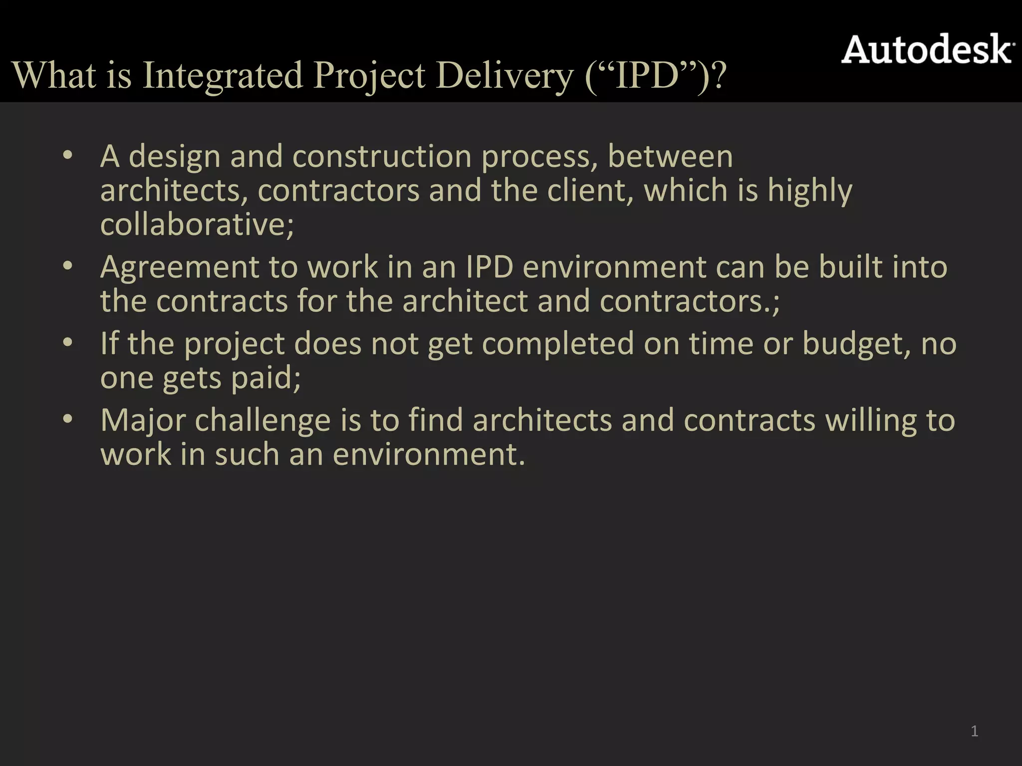 What is Integrated Project Delivery (“IPD”)?A design and construction process, between architects, contractors and the client, which is highly collaborative;  Agreement to work in an IPD environment can be built into the contracts for the architect and contractors.;If the project does not get completed on time or budget, no one gets paid;  Major challenge is to find architects and contracts willing to work in such an environment. 1