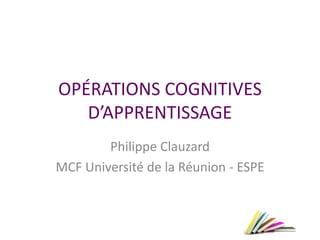 OPÉRATIONS COGNITIVES
D’APPRENTISSAGE
Philippe Clauzard
MCF Université de la Réunion - ESPE
 