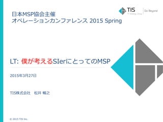© 2015 TIS Inc.
LT: 僕が考えるSIerにとってのMSP
2015年3月27日
TIS株式会社 松井 暢之
日本MSP協会主催
オペレーションカンファレンス 2015 Spring
 