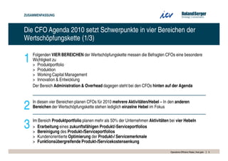 ZUSAMMENFASSUNG



Die CFO Agenda 2010 setzt Schwerpunkte in vier Bereichen der
Wertschöpfungskette (1/3)


1   Folgenden VIER BEREICHEN der Wertschöpfungskette messen die Befragten CFOs eine besondere
    Wichtigkeit zu
    > Produktportfolio
    > Produktion
    > Working Capital Management
    > Innovation & Entwicklung
    Der Bereich Administration & Overhead dagegen steht bei den CFOs hinten auf der Agenda



2   In diesen vier Bereichen planen CFOs für 2010 mehrere Aktivitäten/Hebel – In den anderen
    Bereichen der Wertschöpfungskette stehen lediglich einzelne Hebel im Fokus



3   Im Bereich Produktportfolio planen mehr als 50% der Unternehmen Aktivitäten bei vier Hebeln
    > Erarbeitung eines zukunftsfähigen Produkt/-Serviceportfolios
    > Bereinigung des Produkt-/Serviceportfolios
    > Kundenorientierte Optimierung der Produkt-/ Servicemerkmale
    > Funktionsübergreifende Produkt-/Servicekostensenkung

                                                                                 Operations Effizienz Radar_final.pptx   5
 