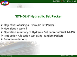‘ETI-DLH’ Hydraulic Set Packer
Technical Meeting
 Objectives of using a Hydraulic Set Packer
 How does it work ?
 Operation summary of Hydraulic Set packer at Well M-197
 Production Allocation test using Tandem Packers
 Recommendations
12 Oct 2012 / PPE
 