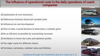  Explanation of cost structures
 Differences between fixed and variabel costs
 Influences on cost development
 How to take a sound decision to determine a realistic price
 Be as efficient as possible by maximizing revenues
 Attributes to lower the costs and optimize profits
 The right coach for different clients
 Purchase, warrantee, residual value and lifetime
Guidance through the investment pad of a coach by P. G.
 