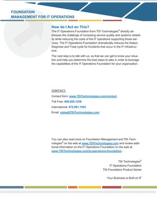 FOUNDATION
MANAGEMENT FOR IT OPERATIONS

                 How do I Act on This?
                 The IT Operations Foundation from TDi Technologies® directly ad-
                 dresses the challenge of increasing service quality and systems reliabil-
                 ity while reducing the costs of the IT operations supporting those ser-
                 vices. The IT Operations Foundation dramatically reduces the Detect,
                 Diagnose and Treat cycle for Incidents that occur in the IT infrastruc-
                 ture.
                 The next step is to talk with us, so that we can get to know your situa-
                 tion and help you determine the best steps to take in order to leverage
                 the capabilities of the IT Operations Foundation for your organization.




                 CONTACT:
                 Contact form: www.TDiTechnologies.com/contact
                 Toll Free: 800.695.1258
                 International: 972.881.1553
                 Email: sales@TDiTechnologies.com




                 You can also read more on Foundation Management and TDi Tech-
                 nologies® on the web at www.TDiTechnologies.com and review addi-
                 tional information on the IT Operations Foundation on the web at
                 www.TDiTechnologies.com/it-operations-foundation.


                                                                      TDi Technologies®
                                                                IT Operations Foundation
                                                           TDi Foundation Product Series

                                                              Your Business is Built on IT
 