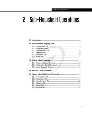 Sub-Flowsheet Operations 2-1 
2-1 
2 Sub-Flowsheet Operations 
2.1 Introduction......................................................................................3 
2.2 Sub-Flowsheet Property View ........................................................4 
2.2.1 Connections Tab......................................................................5 
2.2.2 Parameters Tab .......................................................................7 
2.2.3 Transfer Basis Tab ...................................................................8 
2.2.4 Mapping Tab............................................................................9 
2.2.5 Variables Tab.........................................................................10 
2.2.6 Notes Tab ..............................................................................11 
2.3 Adding a Sub-Flowsheet...............................................................11 
2.3.1 Read an Existing Template....................................................12 
2.3.2 Start with a Blank Flowsheet .................................................12 
2.3.3 Paste Exported Objects.........................................................12 
2.4 MASSBAL Sub-Flowsheet.............................................................13 
2.5 Adding a MASSBAL Sub-Flowsheet ............................................14 
2.5.1 Connections Tab....................................................................15 
2.5.2 Parameters Tab .....................................................................19 
2.5.3 Transfer Basis Tab .................................................................22 
2.5.4 Mapping Tab..........................................................................23 
2.5.5 Notes Tab ..............................................................................24 
2.5.6 Results Tab............................................................................24 
