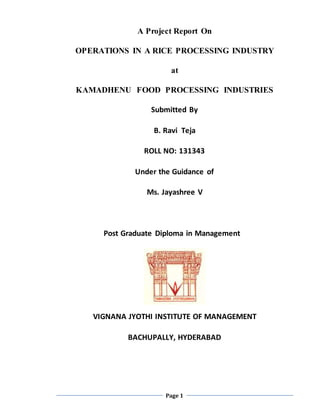 Page 1
A Project Report On
OPERATIONS IN A RICE PROCESSING INDUSTRY
at
KAMADHENU FOOD PROCESSING INDUSTRIES
Submitted By
B. Ravi Teja
ROLL NO: 131343
Under the Guidance of
Ms. Jayashree V
Post Graduate Diploma in Management
VIGNANA JYOTHI INSTITUTE OF MANAGEMENT
BACHUPALLY, HYDERABAD
 
