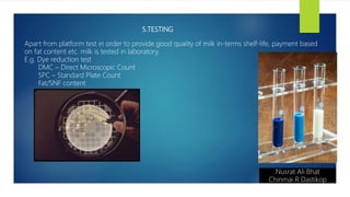 5.TESTING
Nusrat Ali Bhat
Chinmai R Dastikop
Apart from platform test in order to provide good quality of milk in-terms shelf-life, payment based
on fat content etc. milk is tested in laboratory.
E.g. Dye reduction test
DMC – Direct Microscopic Count
SPC – Standard Plate Count
Fat/SNF content
 
