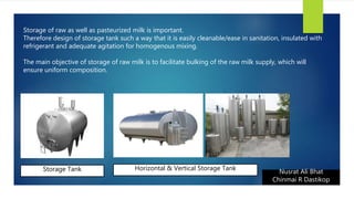 Nusrat Ali Bhat
Chinmai R Dastikop
Storage of raw as well as pasteurized milk is important.
Therefore design of storage tank such a way that it is easily cleanable/ease in sanitation, insulated with
refrigerant and adequate agitation for homogenous mixing.
The main objective of storage of raw milk is to facilitate bulking of the raw milk supply, which will
ensure uniform composition.
Storage Tank Horizontal & Vertical Storage Tank
 