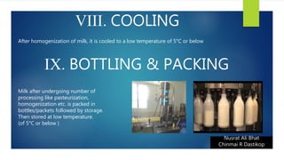 VIII. COOLING
Nusrat Ali Bhat
Chinmai R Dastikop
After homogenization of milk, it is cooled to a low temperature of 5°C or below
IX. BOTTLING & PACKING
Milk after undergoing number of
processing like pasteurization,
homogenization etc. is packed in
bottles/packets followed by storage.
Then stored at low temperature.
(of 5°C or below )
 