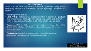 Nusrat Ali Bhat
Chinmai R Dastikop
PLATFORM TEST
It refers to the test which are performed to check the quality of incoming milk on
the receiving platform so as to make quick decision regrading it’s acceptance or
rejection.
Some of the platform tests are :
 Smell (Odor): This furnishes an excellent indication of organoleptic quality of
milk. An experienced milk grader with ‘trained nose’ usually relies to great
extent in the acceptance/rejection of the intake milk on odor test alone.
 Appearance: Milk should be normal in color (Yellowish Creamy – Cow Milk &
Creamy White – Buffalo Milk) free from churned fat globule & free from
extraneous matter.
 Temperature: By touching the sides of can milk grader checks the
temperature. A temperature 5°C or below is satisfactory.
 