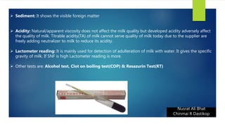 Nusrat Ali Bhat
Chinmai R Dastikop
 Sediment: It shows the visible foreign matter
 Acidity: Natural/apparent viscosity does not affect the milk quality but developed acidity adversely affect
the quality of milk. Titrable acidity(TA) of milk cannot serve quality of milk today due to the supplier are
freely adding neutralizer to milk to reduce its acidity.
 Lactometer reading: It is mainly used for detection of adulteration of milk with water. It gives the specific
gravity of milk. If SNF is high Lactometer reading is more.
 Other tests are: Alcohol test, Clot on boiling test(COP) & Resazurin Test(RT)
 