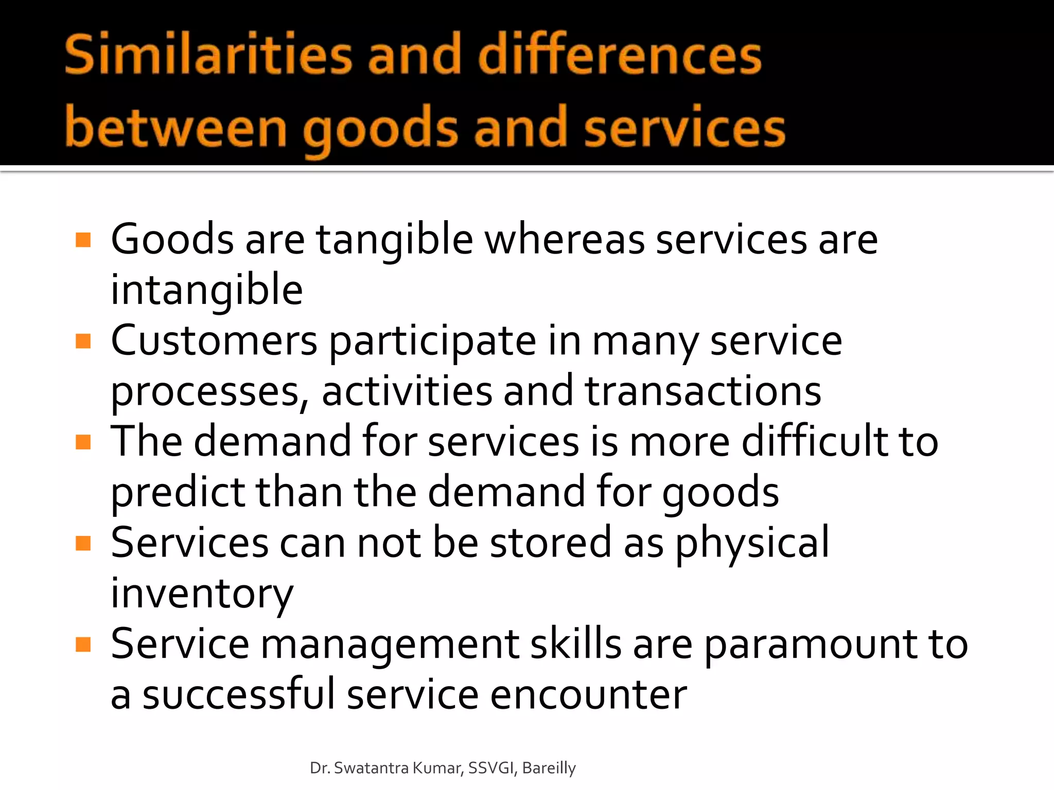    Goods are tangible whereas services are
    intangible
   Customers participate in many service
    processes, activities and transactions
   The demand for services is more difficult to
    predict than the demand for goods
   Services can not be stored as physical
    inventory
   Service management skills are paramount to
    a successful service encounter
              Dr. Swatantra Kumar, SSVGI, Bareilly
 