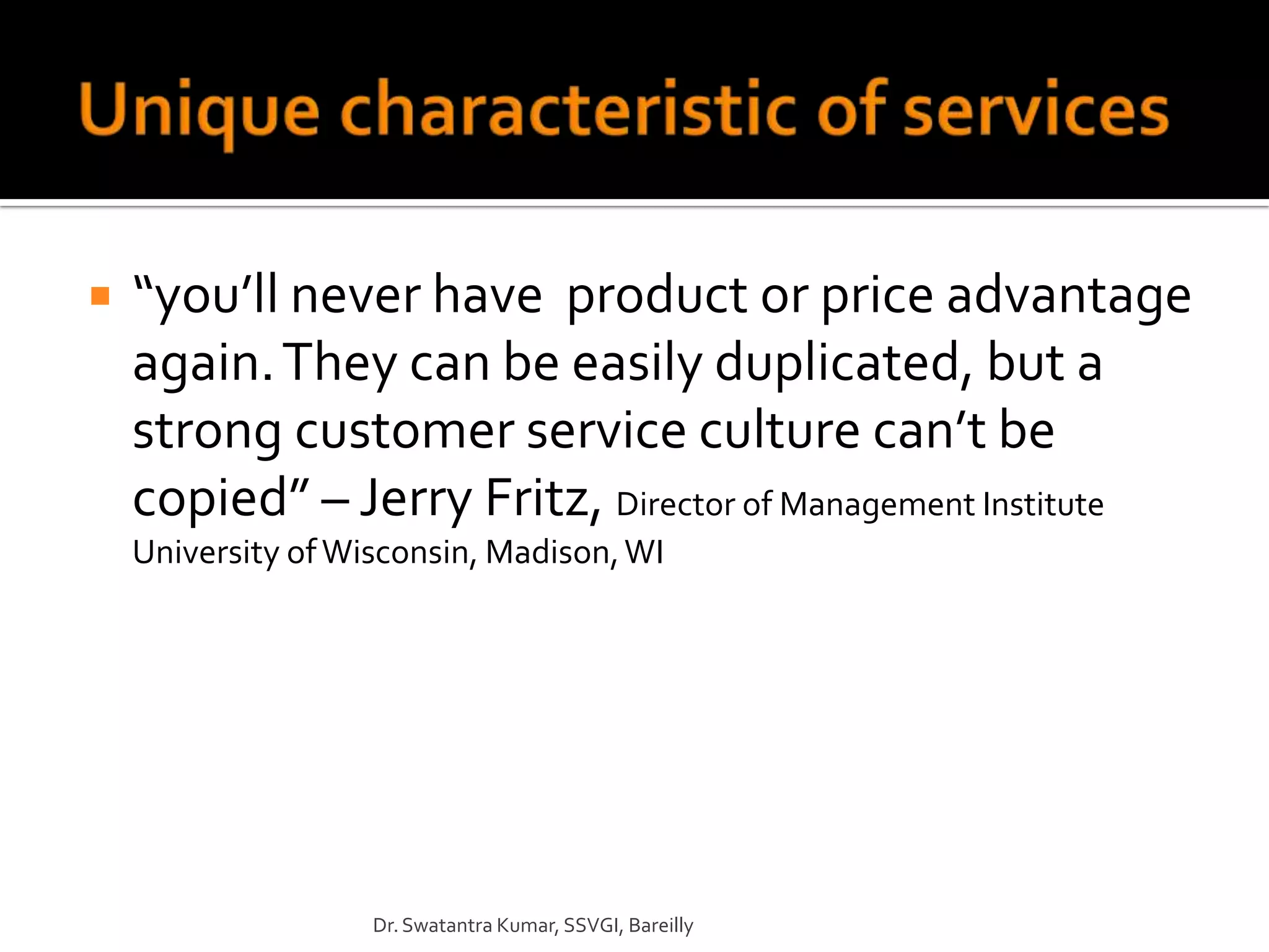    “you’ll never have product or price advantage
    again. They can be easily duplicated, but a
    strong customer service culture can’t be
    copied” – Jerry Fritz, Director of Management Institute
    University of Wisconsin, Madison, WI




                    Dr. Swatantra Kumar, SSVGI, Bareilly
 