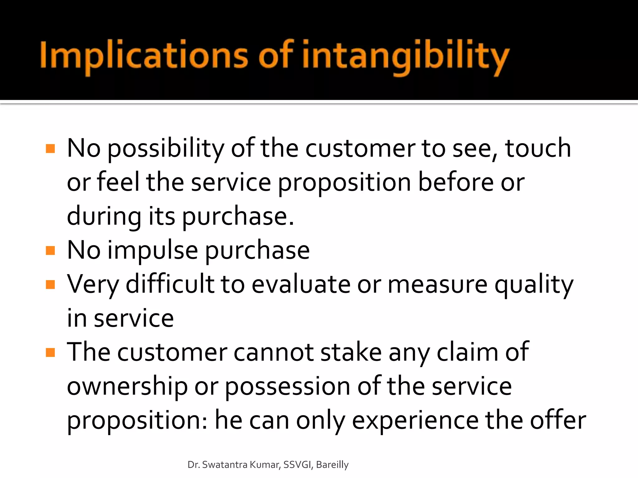    No possibility of the customer to see, touch
    or feel the service proposition before or
    during its purchase.
   No impulse purchase
   Very difficult to evaluate or measure quality
    in service
   The customer cannot stake any claim of
    ownership or possession of the service
    proposition: he can only experience the offer
              Dr. Swatantra Kumar, SSVGI, Bareilly
 