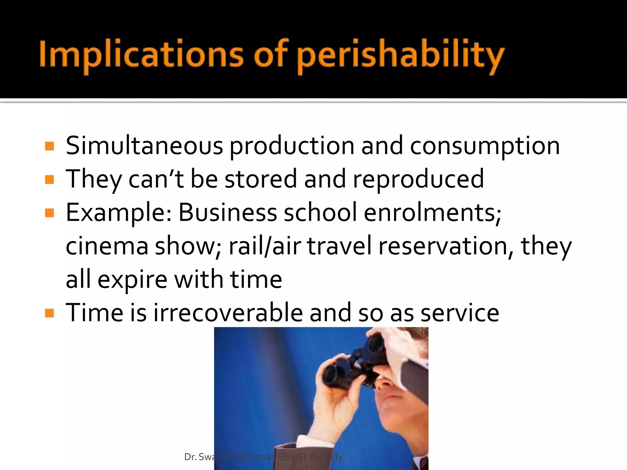    Simultaneous production and consumption
   They can’t be stored and reproduced
   Example: Business school enrolments;
    cinema show; rail/air travel reservation, they
    all expire with time
   Time is irrecoverable and so as service



              Dr. Swatantra Kumar, SSVGI, Bareilly
 