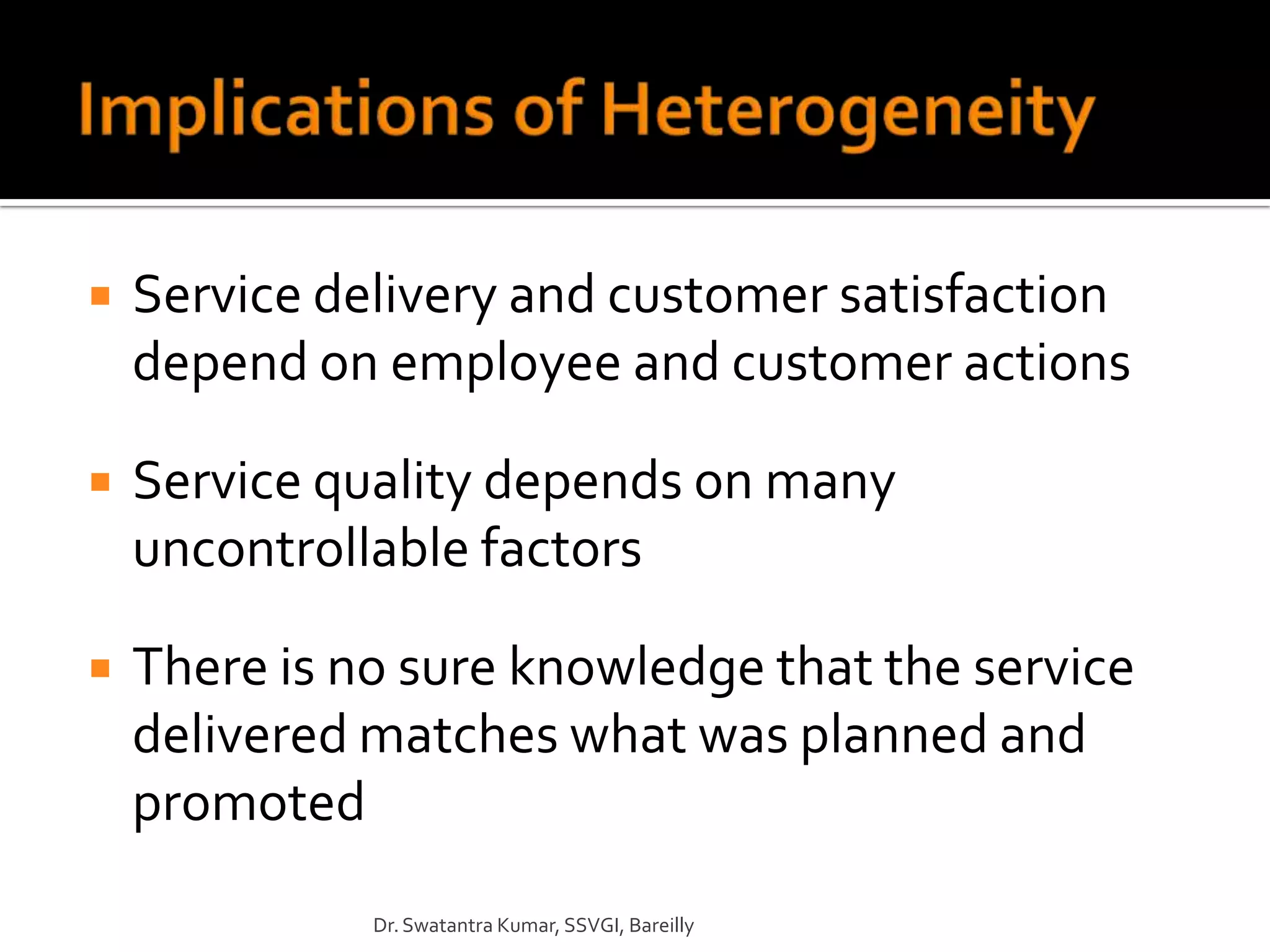    Service delivery and customer satisfaction
    depend on employee and customer actions

   Service quality depends on many
    uncontrollable factors

   There is no sure knowledge that the service
    delivered matches what was planned and
    promoted
              Dr. Swatantra Kumar, SSVGI, Bareilly
 