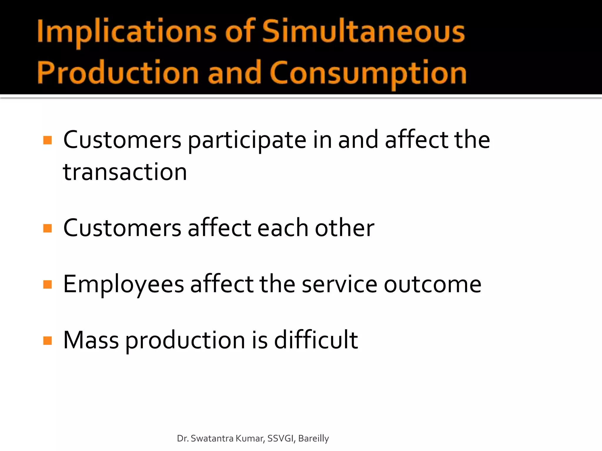    Customers participate in and affect the
    transaction

   Customers affect each other

   Employees affect the service outcome

   Mass production is difficult


              Dr. Swatantra Kumar, SSVGI, Bareilly
 