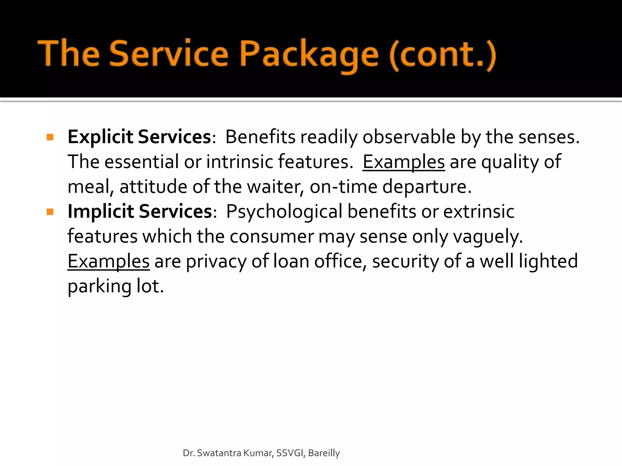    Explicit Services: Benefits readily observable by the senses.
    The essential or intrinsic features. Examples are quality of
    meal, attitude of the waiter, on-time departure.
   Implicit Services: Psychological benefits or extrinsic
    features which the consumer may sense only vaguely.
    Examples are privacy of loan office, security of a well lighted
    parking lot.




                  Dr. Swatantra Kumar, SSVGI, Bareilly
 