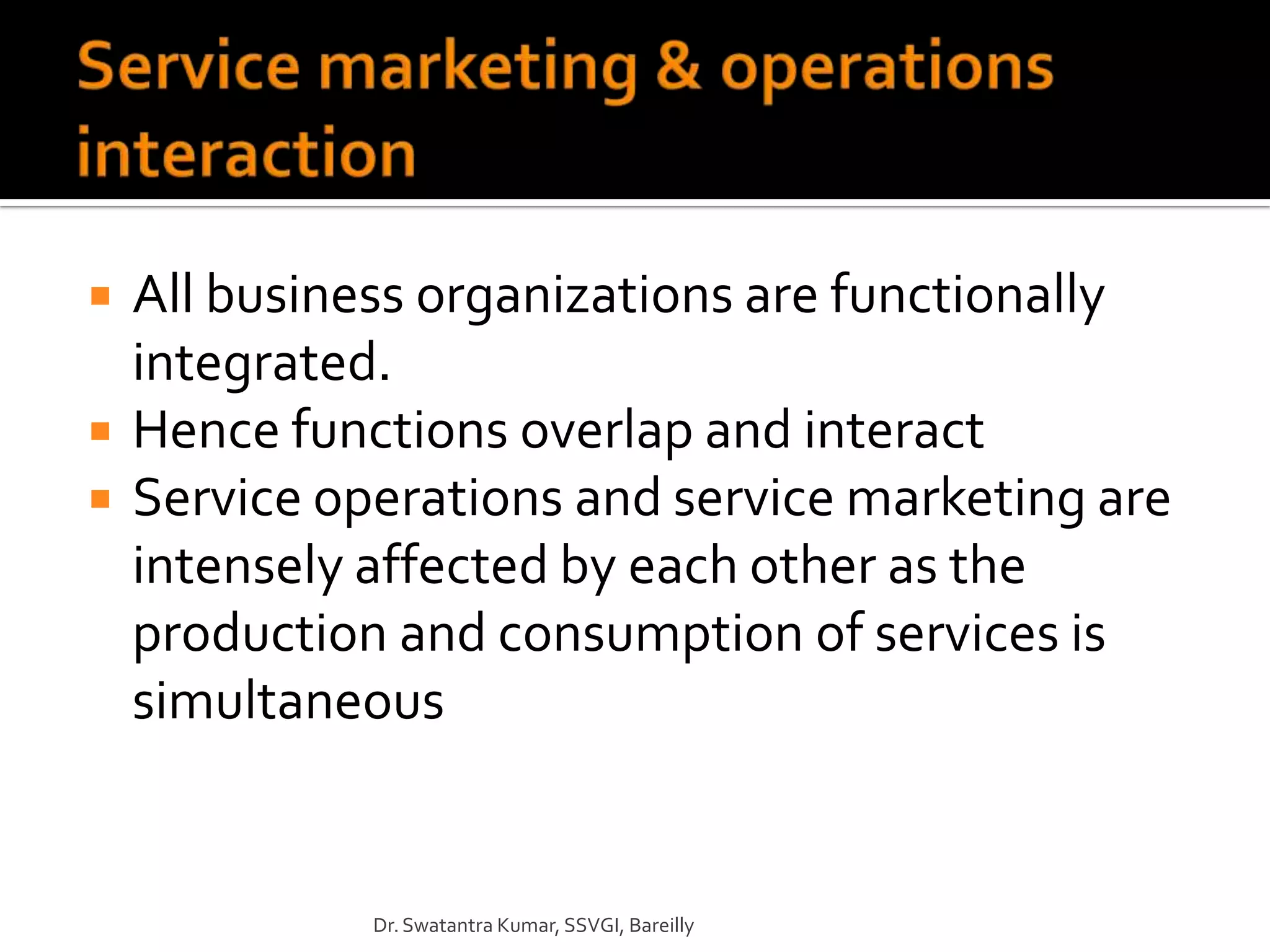    All business organizations are functionally
    integrated.
   Hence functions overlap and interact
   Service operations and service marketing are
    intensely affected by each other as the
    production and consumption of services is
    simultaneous


              Dr. Swatantra Kumar, SSVGI, Bareilly
 