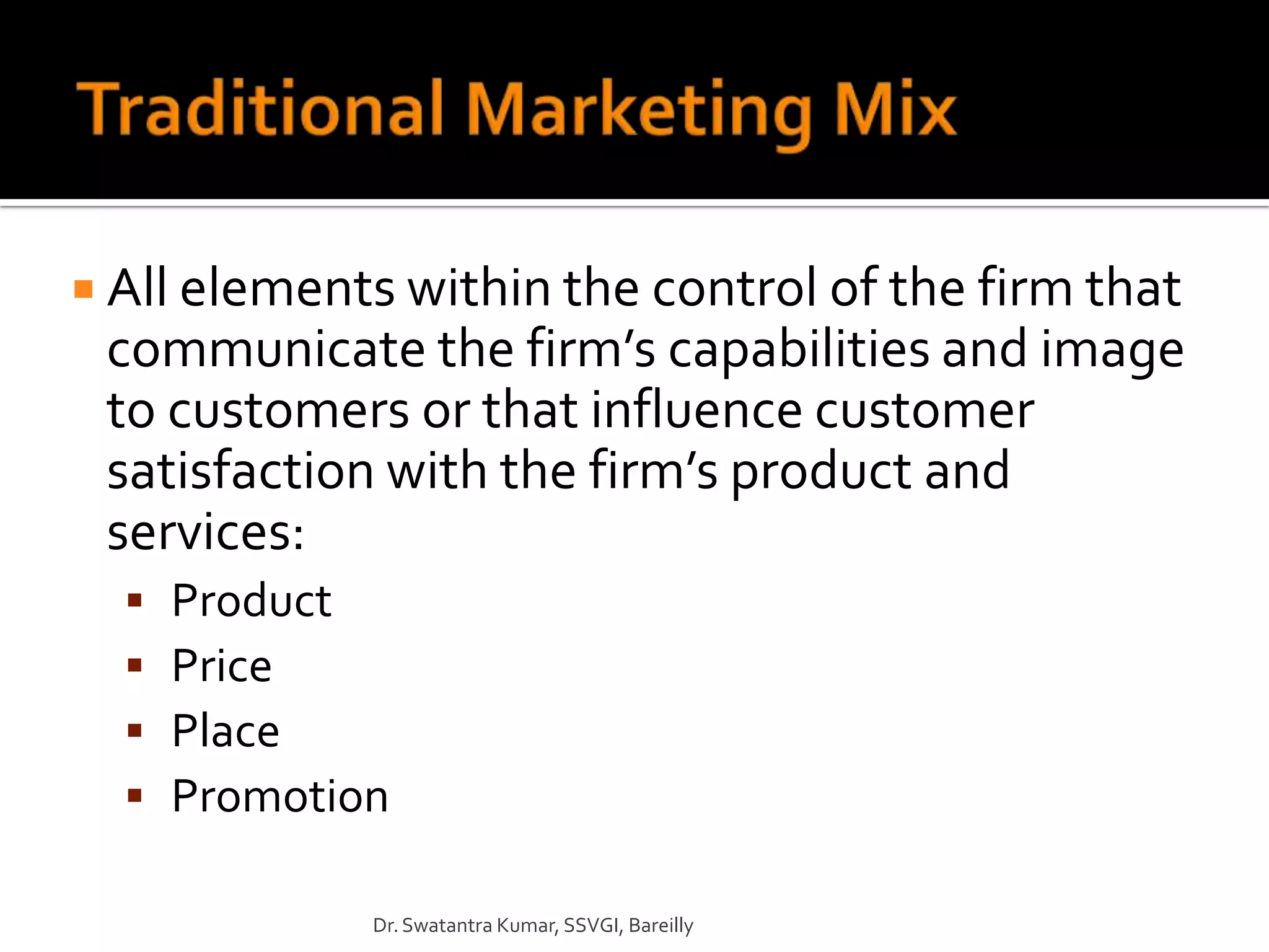  All elements within the control of the firm that
 communicate the firm’s capabilities and image
 to customers or that influence customer
 satisfaction with the firm’s product and
 services:
     Product
     Price
     Place
     Promotion

              Dr. Swatantra Kumar, SSVGI, Bareilly
 