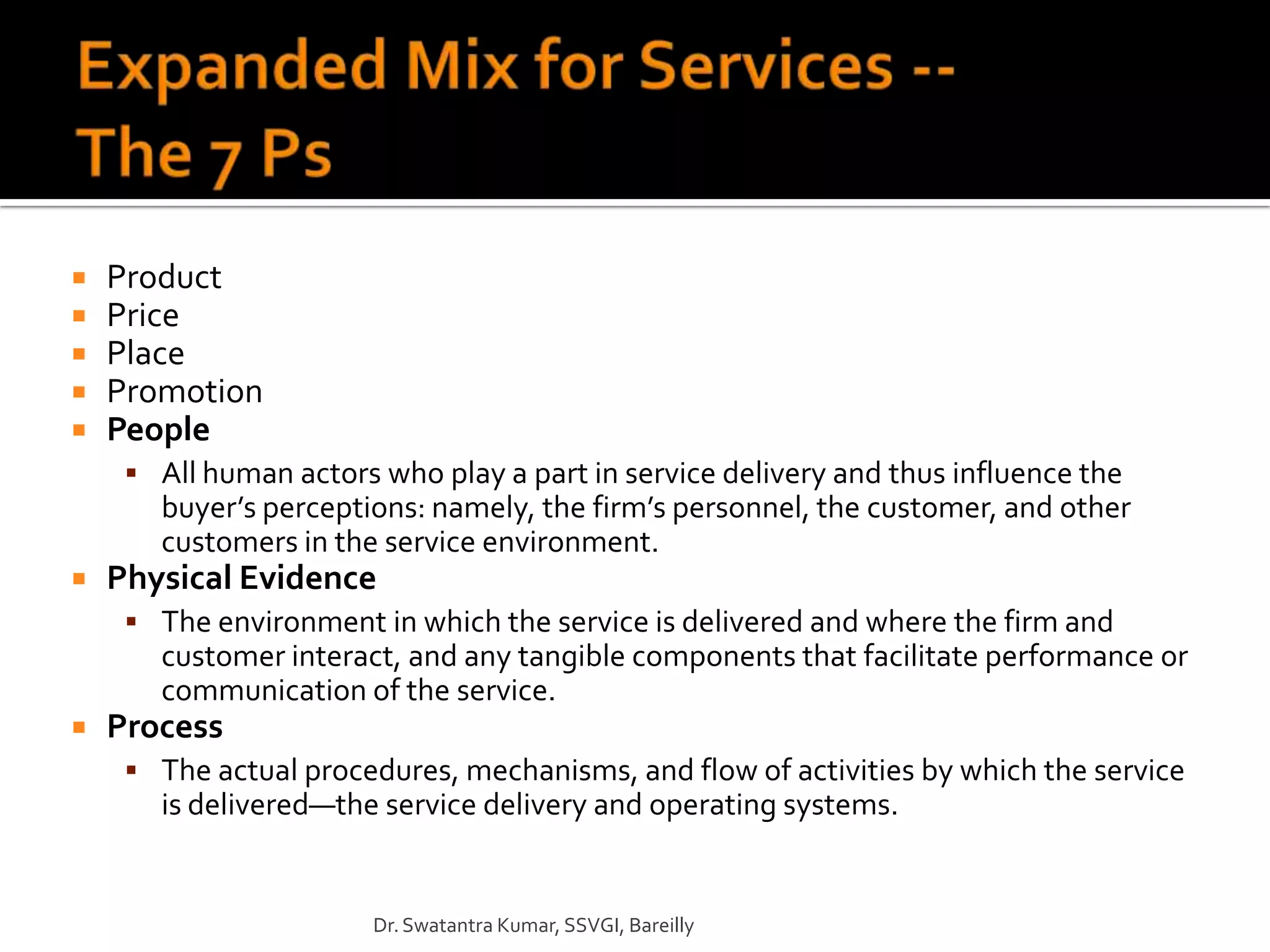    Product
   Price
   Place
   Promotion
   People
      All human actors who play a part in service delivery and thus influence the
       buyer’s perceptions: namely, the firm’s personnel, the customer, and other
       customers in the service environment.
   Physical Evidence
      The environment in which the service is delivered and where the firm and
       customer interact, and any tangible components that facilitate performance or
       communication of the service.
   Process
      The actual procedures, mechanisms, and flow of activities by which the service
       is delivered—the service delivery and operating systems.


                        Dr. Swatantra Kumar, SSVGI, Bareilly
 