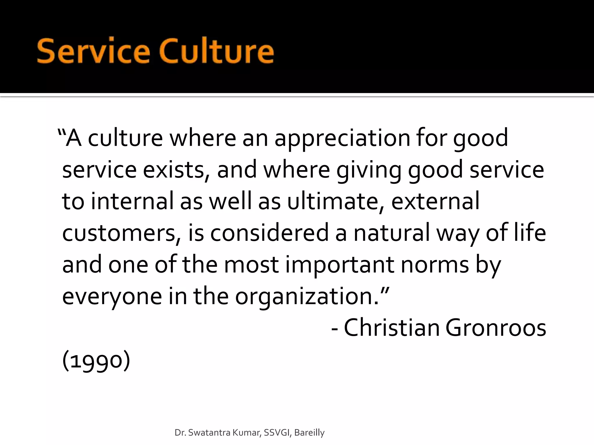 “A culture where an appreciation for good
 service exists, and where giving good service
 to internal as well as ultimate, external
 customers, is considered a natural way of life
 and one of the most important norms by
 everyone in the organization.”
                            - Christian Gronroos
 (1990)

           Dr. Swatantra Kumar, SSVGI, Bareilly
 