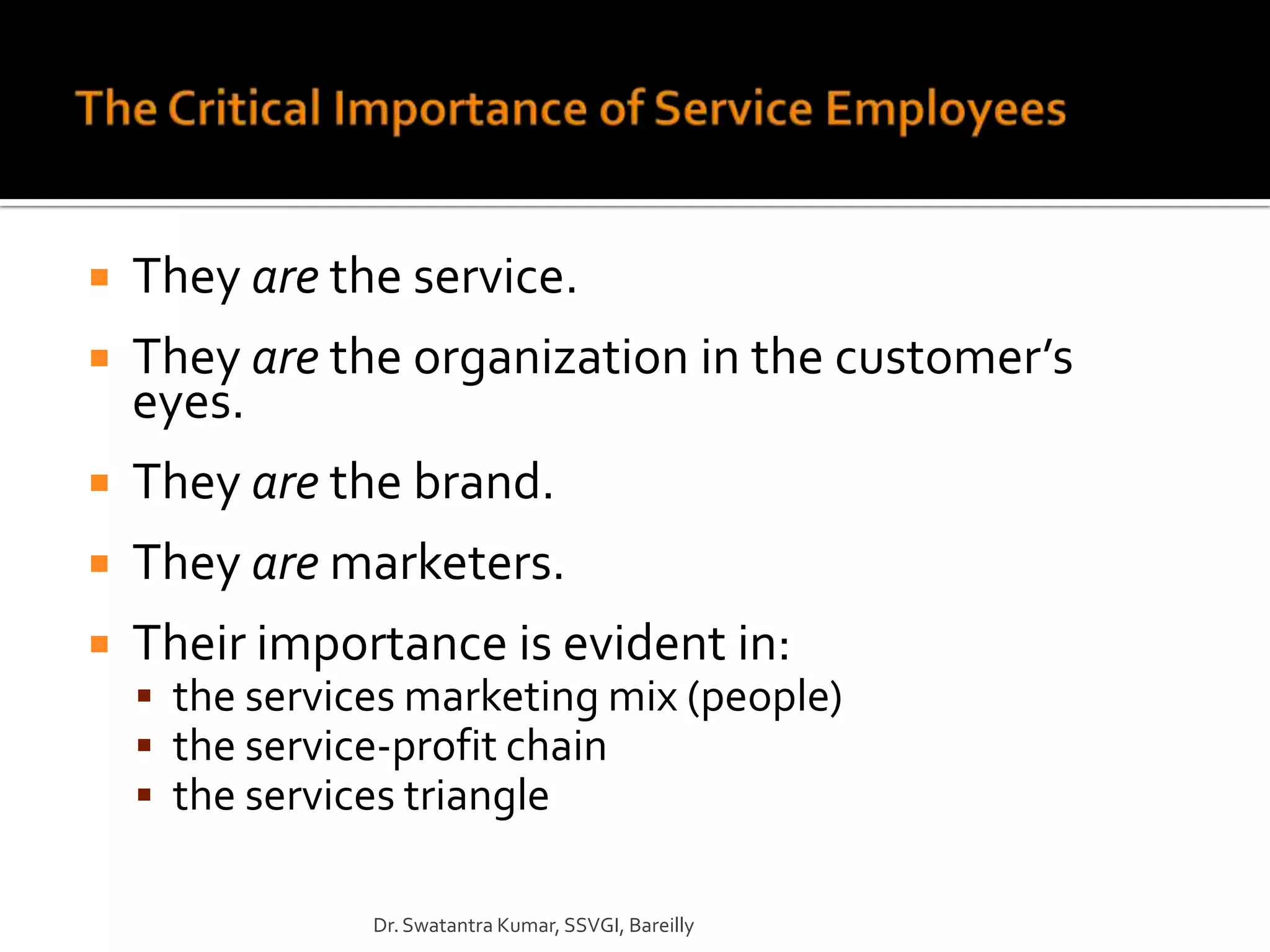    They are the service.
   They are the organization in the customer’s
    eyes.
   They are the brand.
   They are marketers.
   Their importance is evident in:
     the services marketing mix (people)
     the service-profit chain
     the services triangle

                Dr. Swatantra Kumar, SSVGI, Bareilly
 