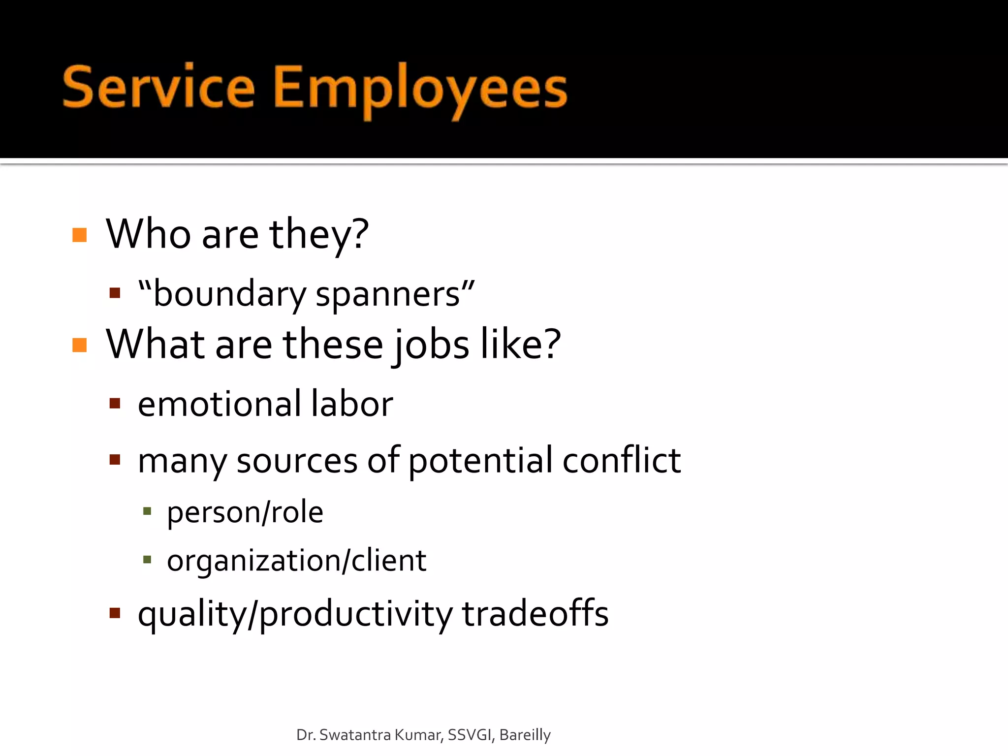    Who are they?
     “boundary spanners”
   What are these jobs like?
     emotional labor
     many sources of potential conflict
      ▪ person/role
      ▪ organization/client
     quality/productivity tradeoffs


                Dr. Swatantra Kumar, SSVGI, Bareilly
 