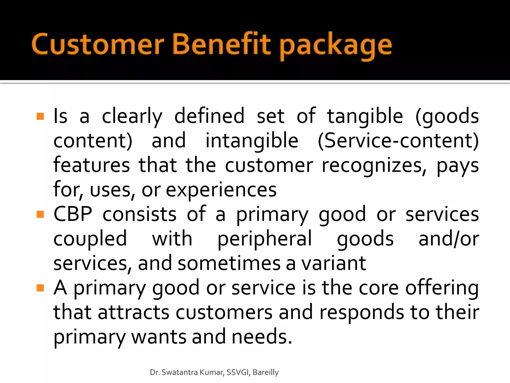    Is a clearly defined set of tangible (goods
    content) and intangible (Service-content)
    features that the customer recognizes, pays
    for, uses, or experiences
   CBP consists of a primary good or services
    coupled with peripheral goods and/or
    services, and sometimes a variant
   A primary good or service is the core offering
    that attracts customers and responds to their
    primary wants and needs.
              Dr. Swatantra Kumar, SSVGI, Bareilly
 