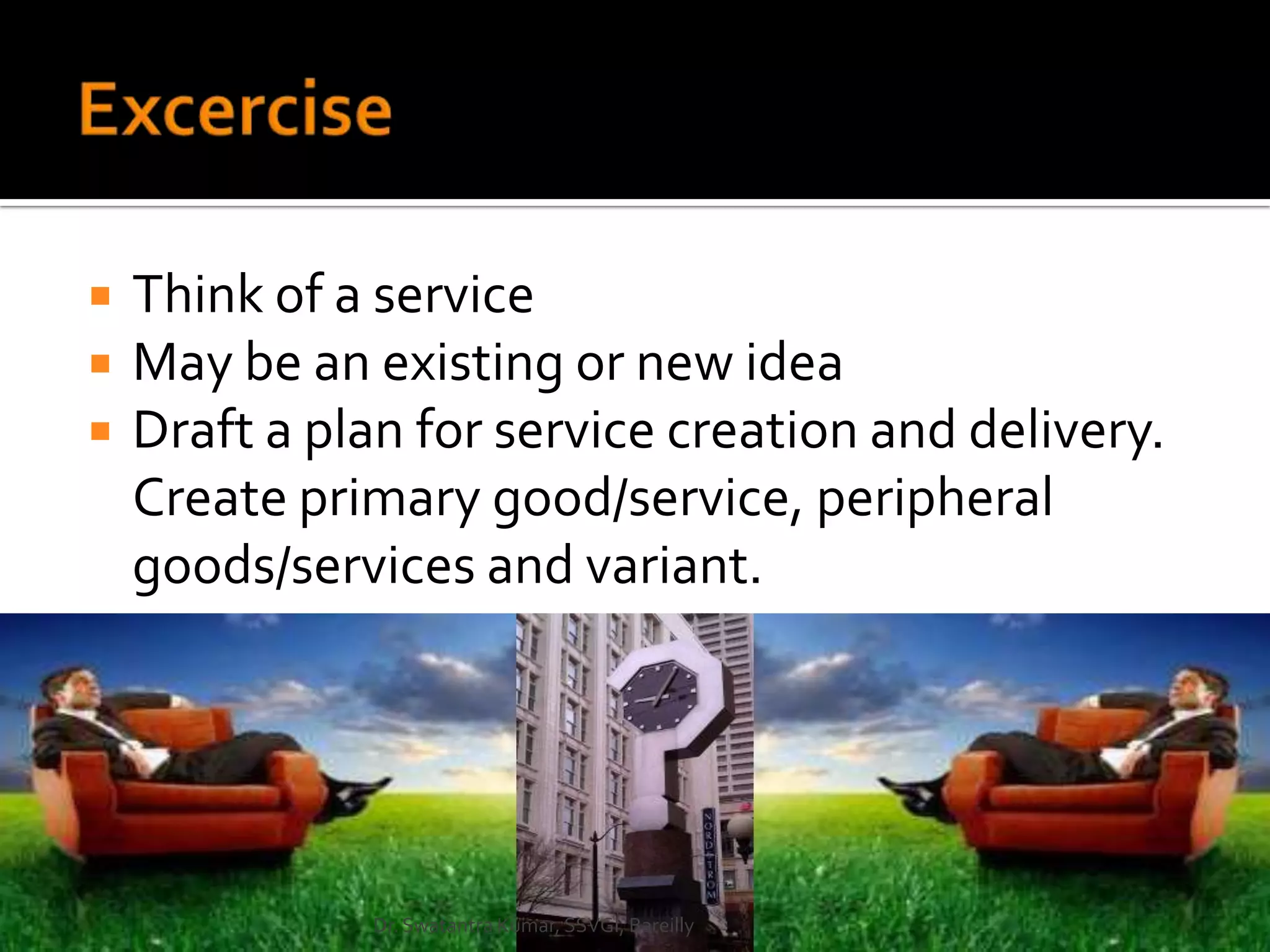   Think of a service
   May be an existing or new idea
   Draft a plan for service creation and delivery.
    Create primary good/service, peripheral
    goods/services and variant.




              Dr. Swatantra Kumar, SSVGI, Bareilly
 