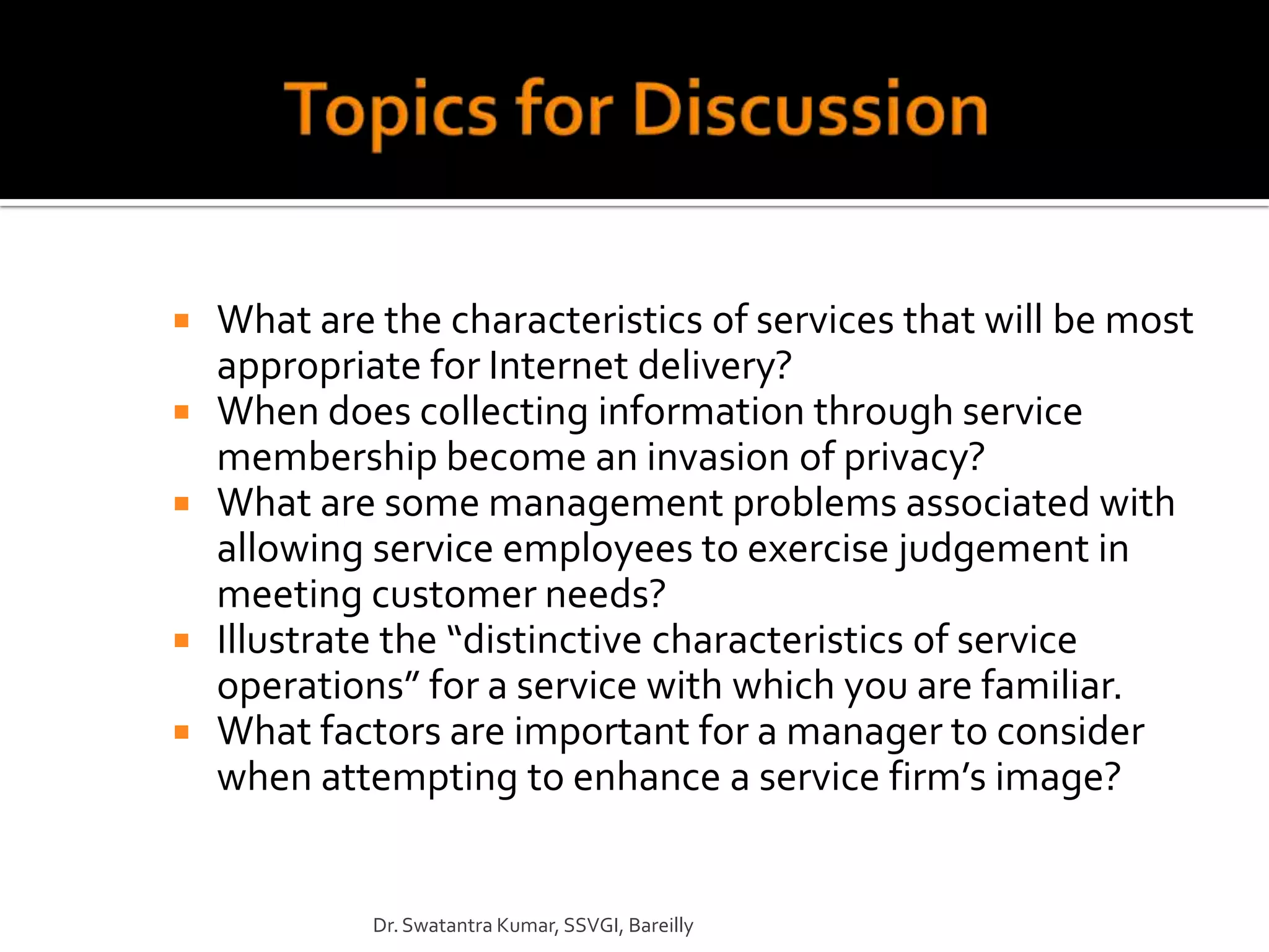    What are the characteristics of services that will be most
    appropriate for Internet delivery?
   When does collecting information through service
    membership become an invasion of privacy?
   What are some management problems associated with
    allowing service employees to exercise judgement in
    meeting customer needs?
   Illustrate the “distinctive characteristics of service
    operations” for a service with which you are familiar.
   What factors are important for a manager to consider
    when attempting to enhance a service firm’s image?


             Dr. Swatantra Kumar, SSVGI, Bareilly
 