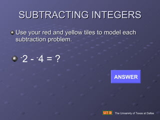 SUBTRACTING INTEGERS Use your red and yellow tiles to model each subtraction problem. The University of Texas at Dallas - 2 -  - 4 = ? ANSWER 